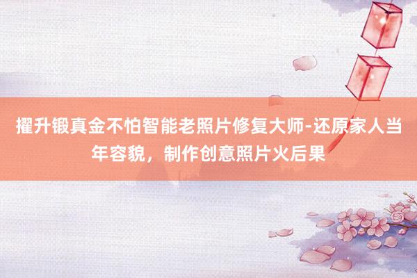 擢升锻真金不怕智能老照片修复大师-还原家人当年容貌，制作创意照片火后果